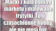 Macki z kulą ognia z marketu i malowane trytytki.  To czasochłonne hobby, ale nie ...