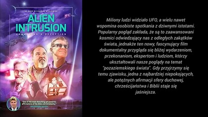 Miliony ludzi widziało UFO, a wielu nawet
wspomina osobiste spotkania z dziwnymi istotami.
Popularny pogląd zakłada, że są to zaawansowani
kosmici odwiedzający nas z odległych zakątk&oacute;w
świata, jednakże ten nowy, fascynujący film
dokumentalny przygląda się bliżej wydarzeniom,
przekonaniom, ekspertom i ludziom, kt&oacute;rzy
ukształtowali nasze poglądy na temat
pozaziemskiego świata. Gdy przyjrzymy się
temu zjawisku, jedna z najbardziej niepokojących,
ale potężnych afirmacji sfery duchowej,
chrześcijaństwa i Biblii staje się
jaśniejsza.

Ten dokument stara się rozwiązać
jedną z najbardziej dręczących i uporczywych
tajemnic naszych czas&oacute;w, odnosząc
się do obserwacji UFO w każdym kraju,
rzeczy widzianych na radarze, tego,
co wydarzyło się w Roswell,
uprowadzeń przez kosmit&oacute;w, tuszowania
przez rząd, a nawet nowej religii.
Prawda cię zaskoczy!