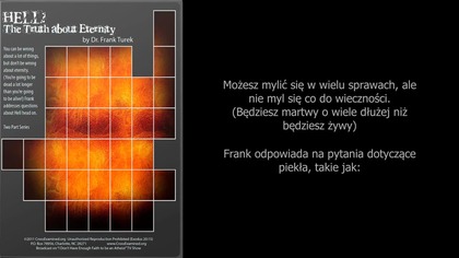 Możesz mylić się w wielu sprawach, ale
nie myl się co do wieczności.
(Będziesz martwy o wiele dłużej niż będziesz żywy)
Frank odpowiada na pytania dotyczące
piekła, takie jak:

1. Czym jest piekło?
2. Co jeśli piekła nie ma?
3. Kto idzie do piekła i dlaczego?
4. Czy nie ma drugiej szansy? 
5. Czy piekło nie jest przesadą? Dlaczego wieczna kara za tymczasowe grzechy? 
6. Dlaczego B&oacute;g po prostu nie unicestwi grzesznik&oacute;w? 
7. Dlaczego B&oacute;g stworzył tych, o kt&oacute;rych wiedział, że wybiorą piekło?
8. Co z tymi, kt&oacute;rzy nigdy nie słyszeli o Jezusie?
